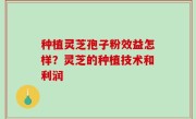 种植灵芝孢子粉效益怎样？灵芝的种植技术和利润