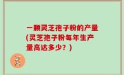 一颗灵芝孢子粉的产量(灵芝孢子粉每年生产量高达多少？)