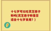 十七岁可以吃灵芝孢子粉吗(灵芝孢子粉是否适合十七岁食用？)