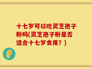 十七岁可以吃灵芝孢子粉吗(灵芝孢子粉是否适合十七岁食用？)
