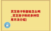 灵芝孢子粉都能怎么喝_灵芝孢子粉的多种饮用方法介绍)