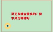 灵芝多糖含量高的？椴木灵芝哪种好