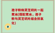孢子粉和灵芝切片一起煮水(搭配煮水，孢子粉与灵芝切片组合抗氧化)