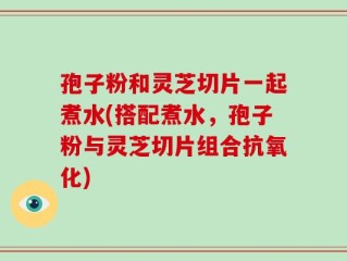 孢子粉和灵芝切片一起煮水(搭配煮水，孢子粉与灵芝切片组合抗氧化)