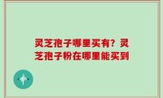 灵芝孢子哪里买有？灵芝孢子粉在哪里能买到