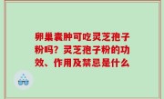 卵巢囊肿可吃灵芝孢子粉吗？灵芝孢子粉的功效、作用及禁忌是什么