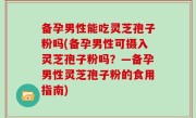 备孕男性能吃灵芝孢子粉吗(备孕男性可摄入灵芝孢子粉吗？—备孕男性灵芝孢子粉的食用指南)