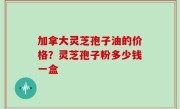 加拿大灵芝孢子油的价格？灵芝孢子粉多少钱一盒