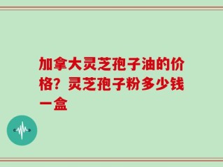 加拿大灵芝孢子油的价格？灵芝孢子粉多少钱一盒