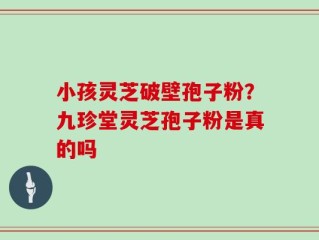 小孩灵芝破壁孢子粉？九珍堂灵芝孢子粉是真的吗