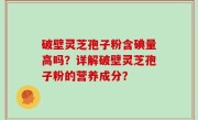 破壁灵芝孢子粉含碘量高吗？详解破壁灵芝孢子粉的营养成分？