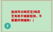 低烧可以喝灵芝(喝灵芝有助于缓解低烧，不需要药物辅助！)