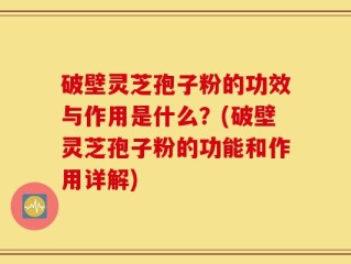 破壁灵芝孢子粉的功效与作用是什么？(破壁灵芝孢子粉的功能和作用详解)