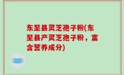 东至县灵芝孢子粉(东至县产灵芝孢子粉，富含营养成分)