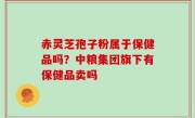 赤灵芝孢子粉属于保健品吗？中粮集团旗下有保健品卖吗