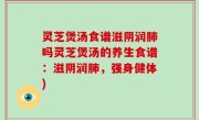 灵芝煲汤食谱滋阴润肺吗灵芝煲汤的养生食谱：滋阴润肺，强身健体)