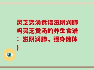 灵芝煲汤食谱滋阴润肺吗灵芝煲汤的养生食谱：滋阴润肺，强身健体)
