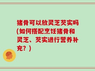 猪骨可以放灵芝芡实吗(如何搭配烹饪猪骨和灵芝、芡实进行营养补充？)