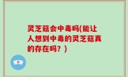 灵芝菇会中毒吗(能让人想到中毒的灵芝菇真的存在吗？)