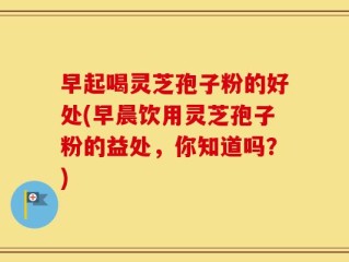 早起喝灵芝孢子粉的好处(早晨饮用灵芝孢子粉的益处，你知道吗？)