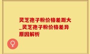 灵芝孢子粉价格差距大_灵芝孢子粉价格差异原因解析