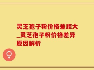 灵芝孢子粉价格差距大_灵芝孢子粉价格差异原因解析