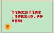 灵芝姜煮水(灵芝姜水：神奇抗氧化剂，护肝又养颜)