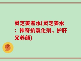 灵芝姜煮水(灵芝姜水：神奇抗氧化剂，护肝又养颜)