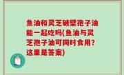 鱼油和灵芝破壁孢子油能一起吃吗(鱼油与灵芝孢子油可同时食用？这里是答案)