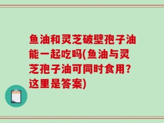 鱼油和灵芝破壁孢子油能一起吃吗(鱼油与灵芝孢子油可同时食用？这里是答案)