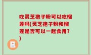 吃灵芝孢子粉可以吃榴莲吗(灵芝孢子粉和榴莲是否可以一起食用？)