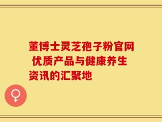 董博士灵芝孢子粉官网 优质产品与健康养生资讯的汇聚地