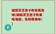 破壁灵芝孢子粉有霉臭味(破解灵芝孢子粉臭味难题，告别霉臭味！)