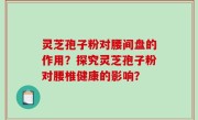 灵芝孢子粉对腰间盘的作用？探究灵芝孢子粉对腰椎健康的影响？
