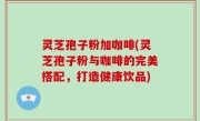 灵芝孢子粉加咖啡(灵芝孢子粉与咖啡的完美搭配，打造健康饮品)