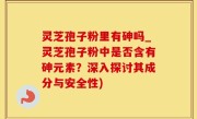 灵芝孢子粉里有砷吗_灵芝孢子粉中是否含有砷元素？深入探讨其成分与安全性)