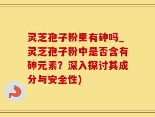 灵芝孢子粉里有砷吗_灵芝孢子粉中是否含有砷元素？深入探讨其成分与安全性)