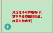 灵芝孢子可降脂呢(灵芝孢子能降低胆固醇，改善血脂水平)
