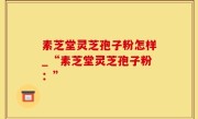 素芝堂灵芝孢子粉怎样_“素芝堂灵芝孢子粉：”