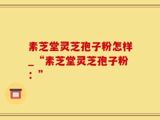 素芝堂灵芝孢子粉怎样_“素芝堂灵芝孢子粉：”