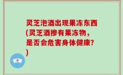 灵芝泡酒出现果冻东西(灵芝酒掺有果冻物，是否会危害身体健康？)