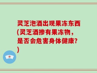 灵芝泡酒出现果冻东西(灵芝酒掺有果冻物，是否会危害身体健康？)