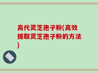 高代灵芝孢子粉(高效提取灵芝孢子粉的方法)