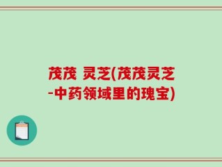 茂茂 灵芝(茂茂灵芝-中药领域里的瑰宝)