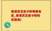 香港灵芝孢子粉哪里有卖_香港灵芝孢子粉购买指南)