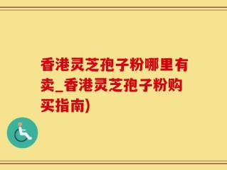 香港灵芝孢子粉哪里有卖_香港灵芝孢子粉购买指南)
