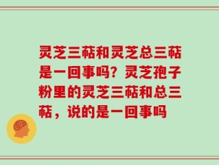 灵芝三萜和灵芝总三萜是一回事吗？灵芝孢子粉里的灵芝三萜和总三萜，说的是一回事吗