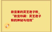 故宫里的灵芝孢子粉_“故宫珍藏：灵芝孢子粉的神秘与功效”