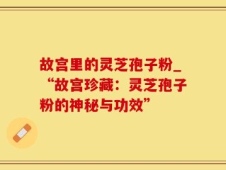 故宫里的灵芝孢子粉_“故宫珍藏：灵芝孢子粉的神秘与功效”