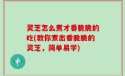 灵芝怎么煮才香脆脆的吃(教你煮出香脆脆的灵芝，简单易学)